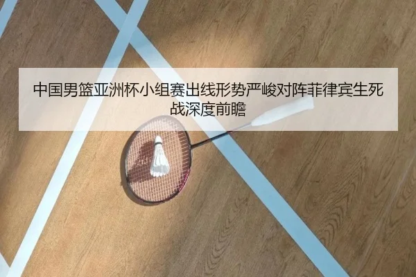 中国男篮亚洲杯小组赛出线形势严峻对阵菲律宾生死战深度前瞻