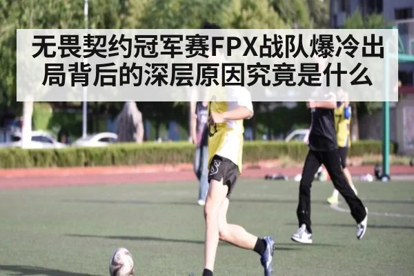 无畏契约冠军赛FPX战队爆冷出局背后的深层原因究竟是什么