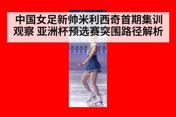 中国女足新帅米利西奇首期集训观察 亚洲杯预选赛突围路径解析